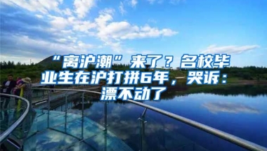 “離滬潮”來了？名校畢業(yè)生在滬打拼6年，哭訴：漂不動(dòng)了