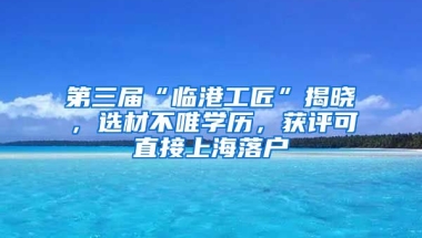 第三屆“臨港工匠”揭曉，選材不唯學(xué)歷，獲評可直接上海落戶