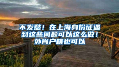 不發(fā)愁！在上海身份證遇到這些問(wèn)題可以這么做！外省戶籍也可以