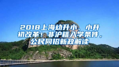 2018上海幼升小、小升初改革！非滬籍入學(xué)條件，公民同招新政解讀