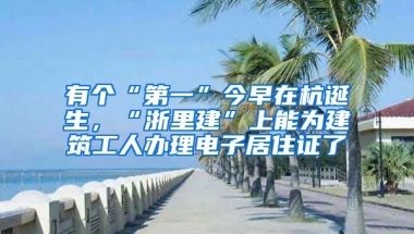 有個(gè)“第一”今早在杭誕生，“浙里建”上能為建筑工人辦理電子居住證了