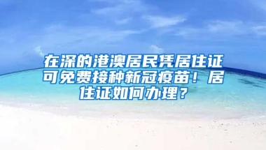 在深的港澳居民憑居住證可免費(fèi)接種新冠疫苗！居住證如何辦理？