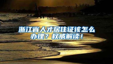 浙江省人才居住證該怎么辦理？權(quán)威解讀！