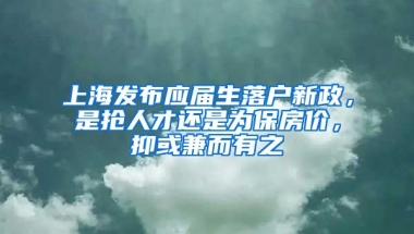 上海發(fā)布應(yīng)屆生落戶新政，是搶人才還是為保房?jī)r(jià)，抑或兼而有之