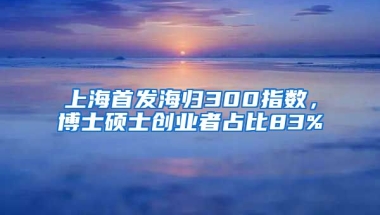 上海首發(fā)海歸300指數(shù)，博士碩士創(chuàng)業(yè)者占比83%