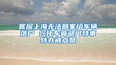 客居上海無(wú)法回家給車輛落戶 興化車管部門特事特辦被點(diǎn)贊