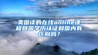 美國讀的在線online課程回國學(xué)歷認(rèn)證和國內(nèi)有區(qū)別嗎？