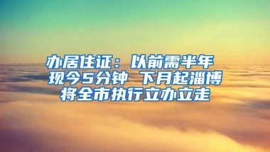 辦居住證：以前需半年 現(xiàn)今5分鐘 下月起淄博將全市執(zhí)行立辦立走