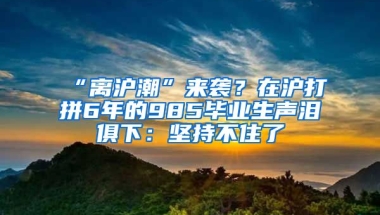 “離滬潮”來襲？在滬打拼6年的985畢業(yè)生聲淚俱下：堅持不住了