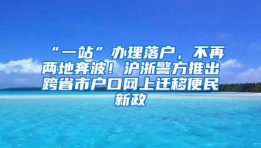 “一站”辦理落戶，不再兩地奔波！滬浙警方推出跨省市戶口網(wǎng)上遷移便民新政