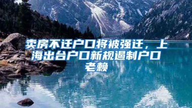 賣房不遷戶口將被強(qiáng)遷，上海出臺(tái)戶口新規(guī)遏制戶口老賴