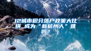 12城市積分落戶政策大比拼 成為“新杭州人”難嗎？