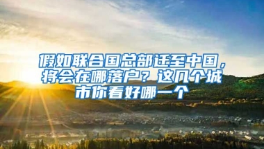 假如聯(lián)合國總部遷至中國，將會在哪落戶？這幾個城市你看好哪一個