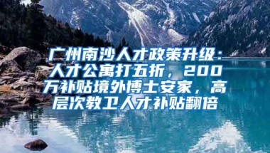 廣州南沙人才政策升級(jí)：人才公寓打五折，200萬補(bǔ)貼境外博士安家，高層次教衛(wèi)人才補(bǔ)貼翻倍